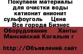   Покупаем материалы для очистки воды катионит анионит сульфоуголь  › Цена ­ 100 - Все города Бизнес » Оборудование   . Ханты-Мансийский,Когалым г.